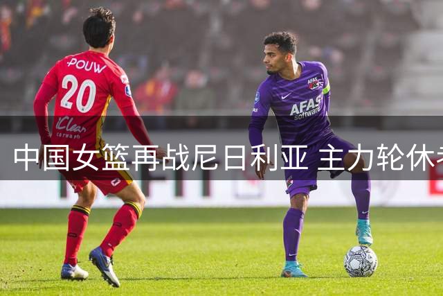 中国女篮再战尼日利亚 主力轮休考察新人成焦点