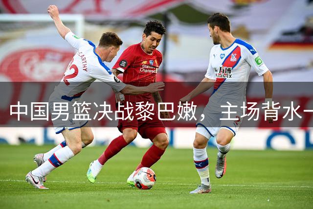 中国男篮决战黎巴嫩，主场背水一战