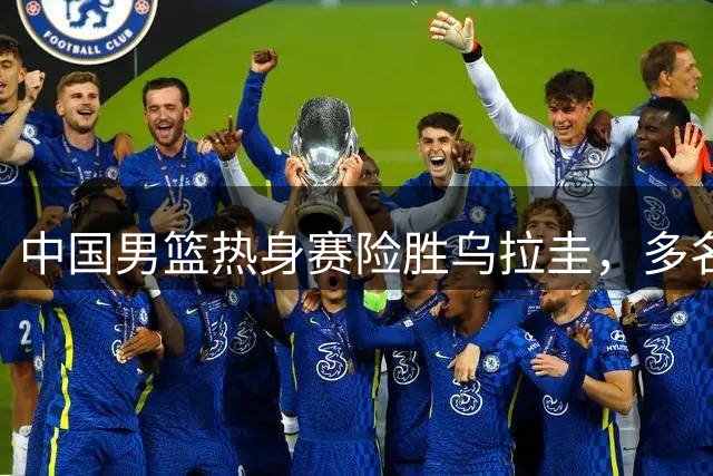 中国男篮热身赛险胜乌拉圭，多名球员状态不佳