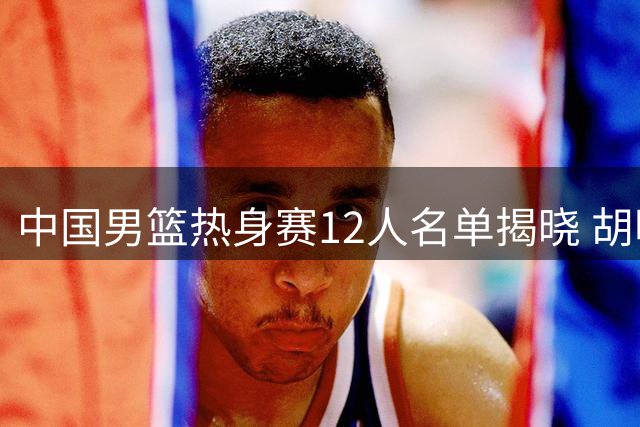 中国男篮热身赛12人名单揭晓 胡明轩复出引关注