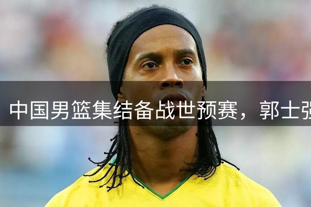 中国男篮集结备战世预赛，郭士强率队瞄准奥运门票