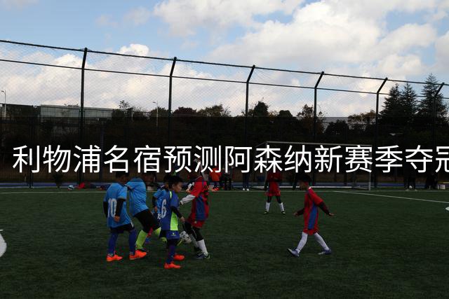 利物浦名宿预测阿森纳新赛季夺冠前景