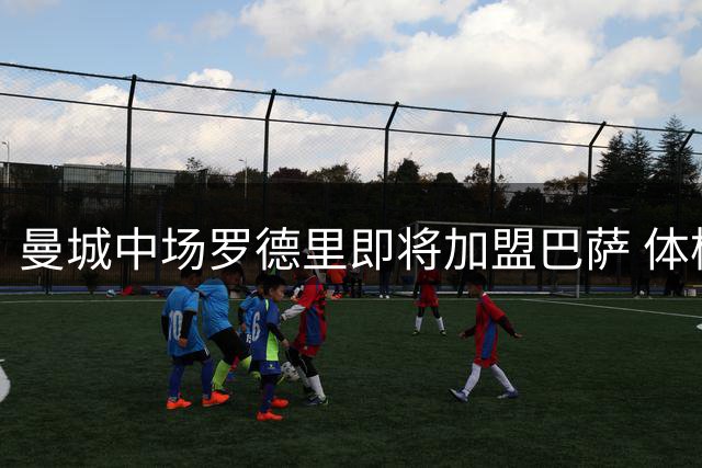 曼城中场罗德里即将加盟巴萨 体检安排已完成