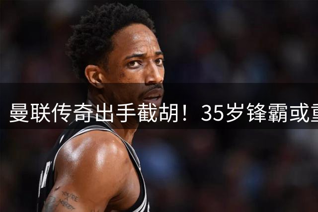曼联传奇出手截胡！35岁锋霸或重返梦剧场 欧冠资格成关键筹码
