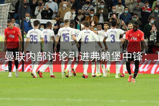 曼联内部讨论引进弗赖堡中锋：上赛季15球，身高6英尺4英寸，热刺也在关注