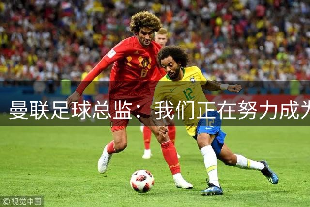 曼联足球总监：我们正在努力成为所有比赛的有力竞争者