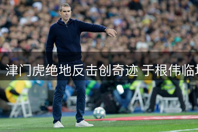 津门虎绝地反击创奇迹 于根伟临场变阵激活全队血性