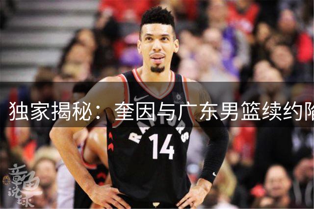 独家揭秘：奎因与广东男篮续约陷僵局 保障条款成核心分歧