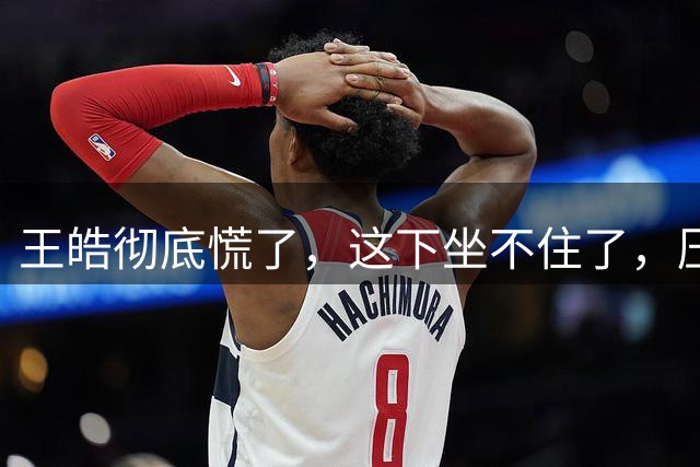 王皓彻底慌了，这下坐不住了，压力真的是来了