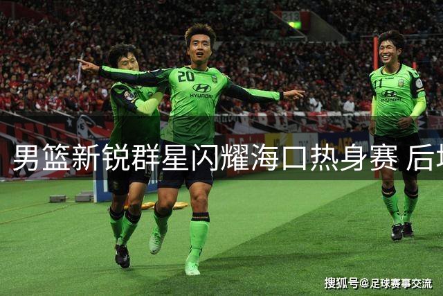 男篮新锐群星闪耀海口热身赛 后场三杰狂轰129分领衔国家队换血