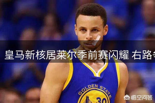 皇马新核居莱尔季前赛闪耀 右路争夺战或成赛季转折点