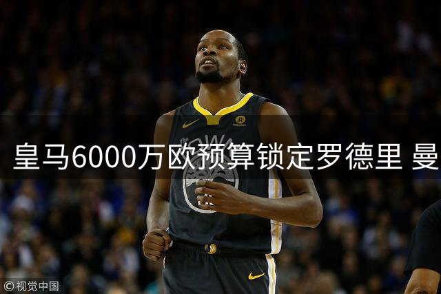 皇马6000万欧预算锁定罗德里 曼城若抬价将致交易流产