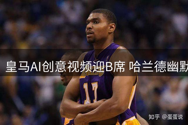 皇马AI创意视频迎B席 哈兰德幽默互动引关注
