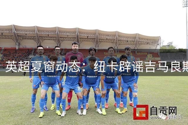 英超夏窗动态：纽卡辟谣吉马良斯转会传闻 枪手商业续约引关注