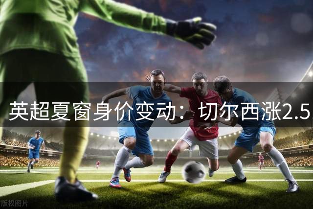 英超夏窗身价变动：切尔西涨2.51亿欧居首，热刺涨2.1亿欧第二