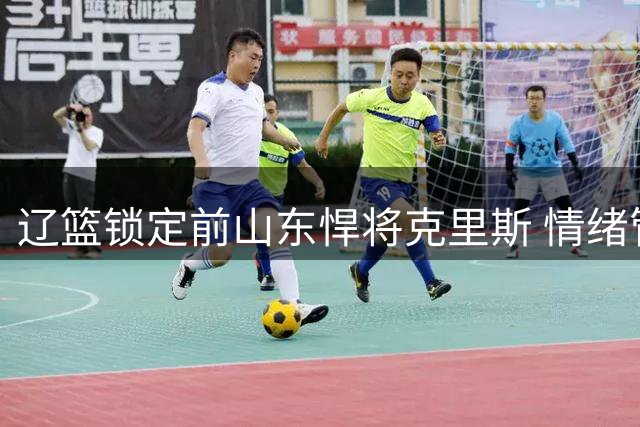 辽篮锁定前山东悍将克里斯 情绪管理成新赛季关键考验
