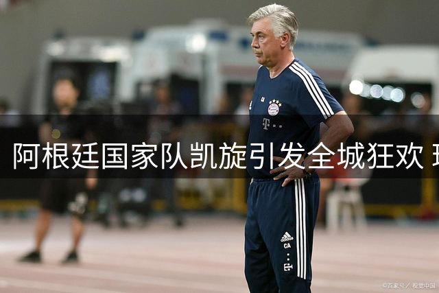 阿根廷国家队凯旋引发全城狂欢 球迷冒雨守候致敬亚军英雄