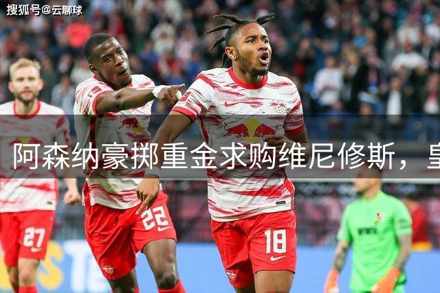 阿森纳豪掷重金求购维尼修斯，皇马面临赛季重大危机
